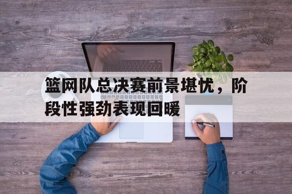 篮网队总决赛前景堪忧，阶段性强劲表现回暖