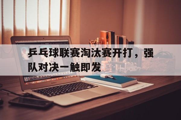 乒乓球联赛淘汰赛开打，强队对决一触即发
